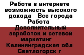 Работа в интернете, возможность высокого дохода - Все города Работа » Дополнительный заработок и сетевой маркетинг   . Калининградская обл.,Светлогорск г.